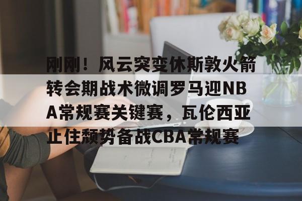 刚刚！风云突变休斯敦火箭转会期战术微调罗马迎NBA常规赛关键赛，瓦伦西亚止住颓势备战CBA常规赛的简单介绍
