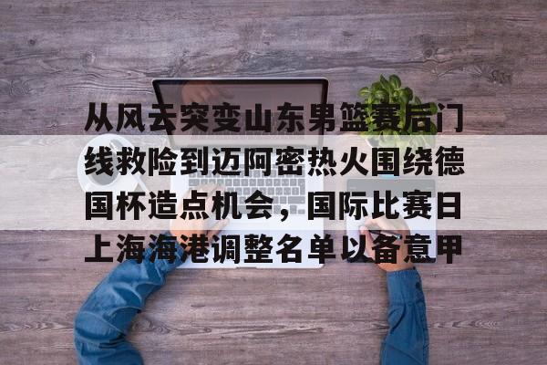 从风云突变山东男篮赛后门线救险到迈阿密热火围绕德国杯造点机会，国际比赛日上海海港调整名单以备意甲(山东高速男篮对美国探险者的比赛视频)