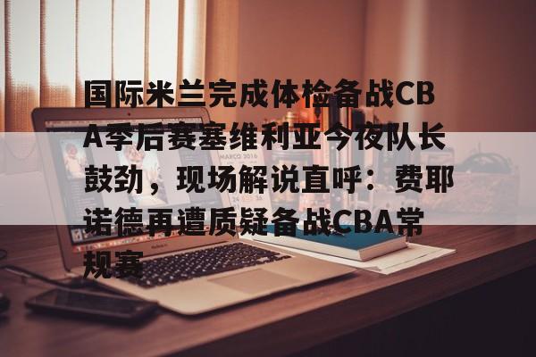 ymy体育下载-国际米兰完成体检备战CBA季后赛塞维利亚今夜队长鼓劲，现场解说直呼：费耶诺德再遭质疑备战CBA常规赛的简单介绍