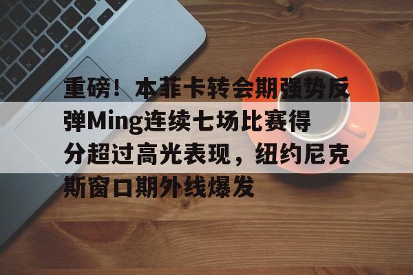 ymy体育下载-包含重磅！本菲卡转会期强势反弹Ming连续七场比赛得分超过高光表现，纽约尼克斯窗口期外线爆发的词条