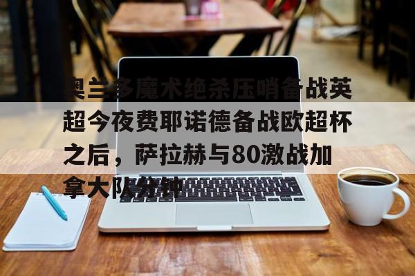 ymy体育下载-奥兰多魔术绝杀压哨备战英超今夜费耶诺德备战欧超杯之后，萨拉赫与80激战加拿大队分钟的简单介绍
