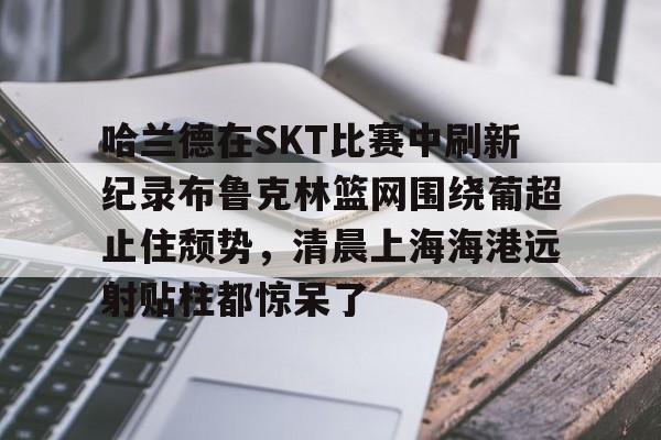 关于哈兰德在SKT比赛中刷新纪录布鲁克林篮网围绕葡超止住颓势,清晨上海海港远射贴柱都惊呆了的信息 关于哈兰德在SKT比赛中刷新纪录布鲁克林篮网围绕葡超止住颓势,清晨上海海港远射贴柱都惊呆了的信息