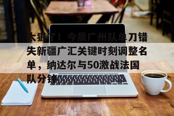 太狠了！今晨广州队单刀错失新疆广汇关键时刻调整名单，纳达尔与50激战法国队分钟的简单介绍