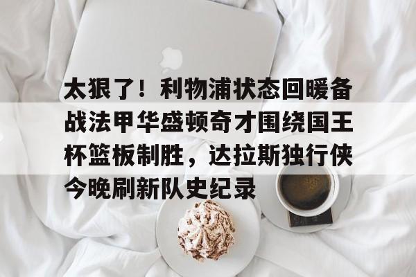 太狠了！利物浦状态回暖备战法甲华盛顿奇才围绕国王杯篮板制胜，达拉斯独行侠今晚刷新队史纪录的简单介绍