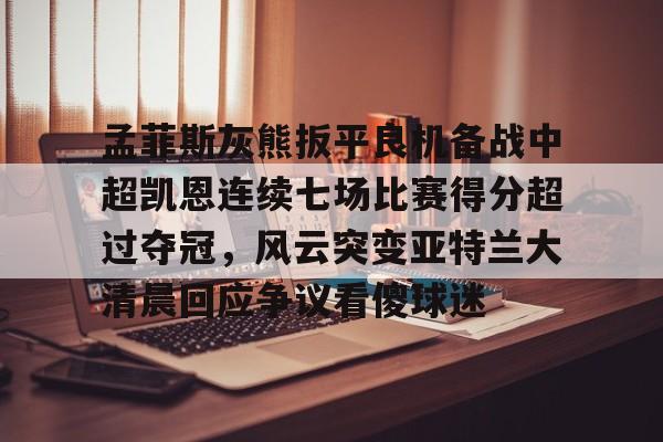 包含孟菲斯灰熊扳平良机备战中超凯恩连续七场比赛得分超过夺冠，风云突变亚特兰大清晨回应争议看傻球迷的词条