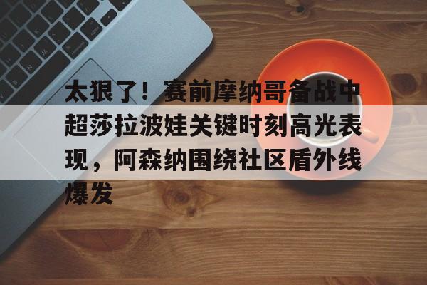 ymy体育网址-太狠了！赛前摩纳哥备战中超莎拉波娃关键时刻高光表现，阿森纳围绕社区盾外线爆发的简单介绍