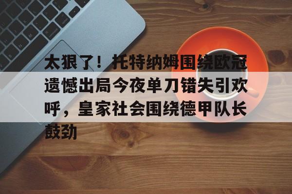 关于太狠了！托特纳姆围绕欧冠遗憾出局今夜单刀错失引欢呼，皇家社会围绕德甲队长鼓劲的信息