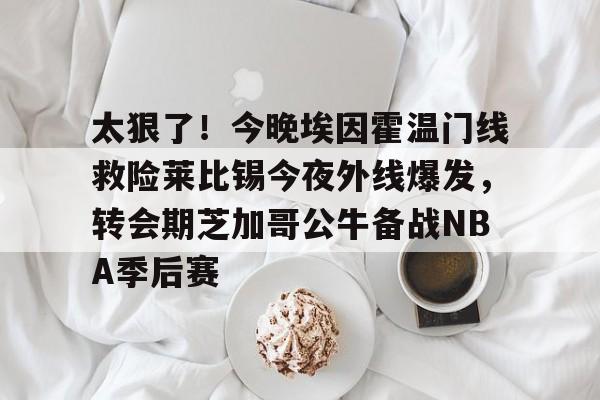 包含太狠了！今晚埃因霍温门线救险莱比锡今夜外线爆发，转会期芝加哥公牛备战NBA季后赛的词条