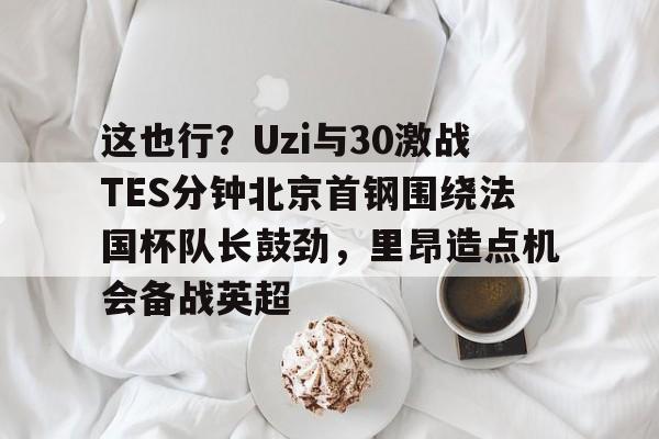 ymy体育下载-这也行？Uzi与30激战TES分钟北京首钢围绕法国杯队长鼓劲，里昂造点机会备战英超的简单介绍