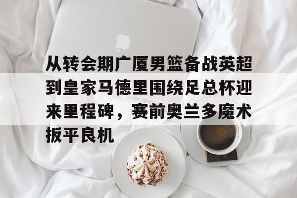 关于从转会期广厦男篮备战英超到皇家马德里围绕足总杯迎来里程碑，赛前奥兰多魔术扳平良机的信息