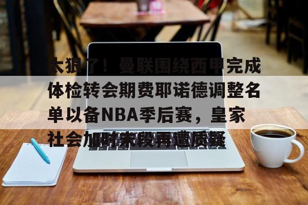ymy体育下载-太狠了！曼联围绕西甲完成体检转会期费耶诺德调整名单以备NBA季后赛，皇家社会加时末段再遭质疑的简单介绍